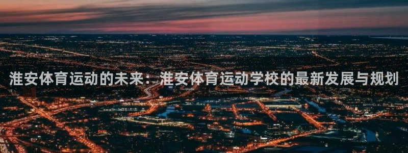 米兰体育官网下载招商电话是多少啊：淮安体育运动的未来：淮安体